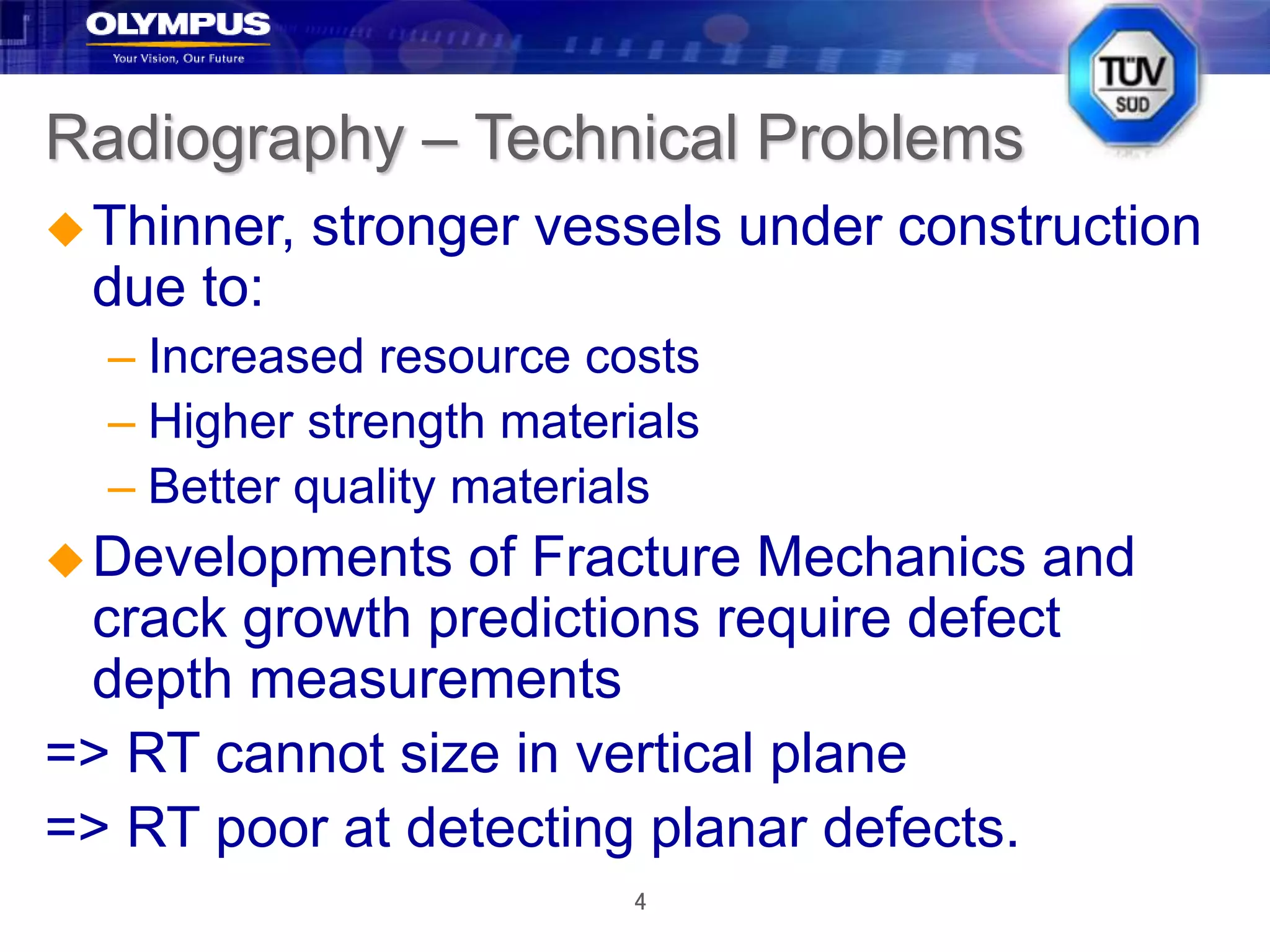 4
Radiography – Technical Problems
Thinner, stronger vessels under construction
due to:
– Increased resource costs
– Higher strength materials
– Better quality materials
Developments of Fracture Mechanics and
crack growth predictions require defect
depth measurements
=> RT cannot size in vertical plane
=> RT poor at detecting planar defects.
 