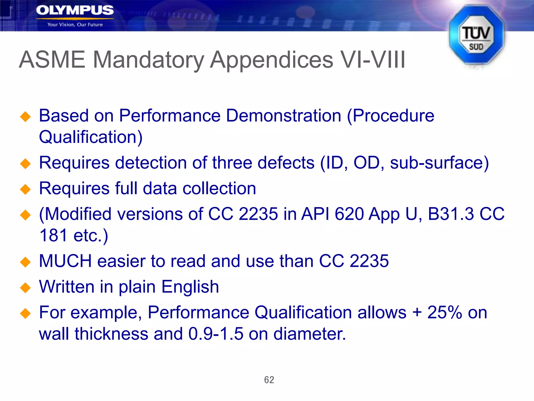 62
ASME Mandatory Appendices VI-VIII
 Based on Performance Demonstration (Procedure
Qualification)
 Requires detection of three defects (ID, OD, sub-surface)
 Requires full data collection
 (Modified versions of CC 2235 in API 620 App U, B31.3 CC
181 etc.)
 MUCH easier to read and use than CC 2235
 Written in plain English
 For example, Performance Qualification allows + 25% on
wall thickness and 0.9-1.5 on diameter.
 