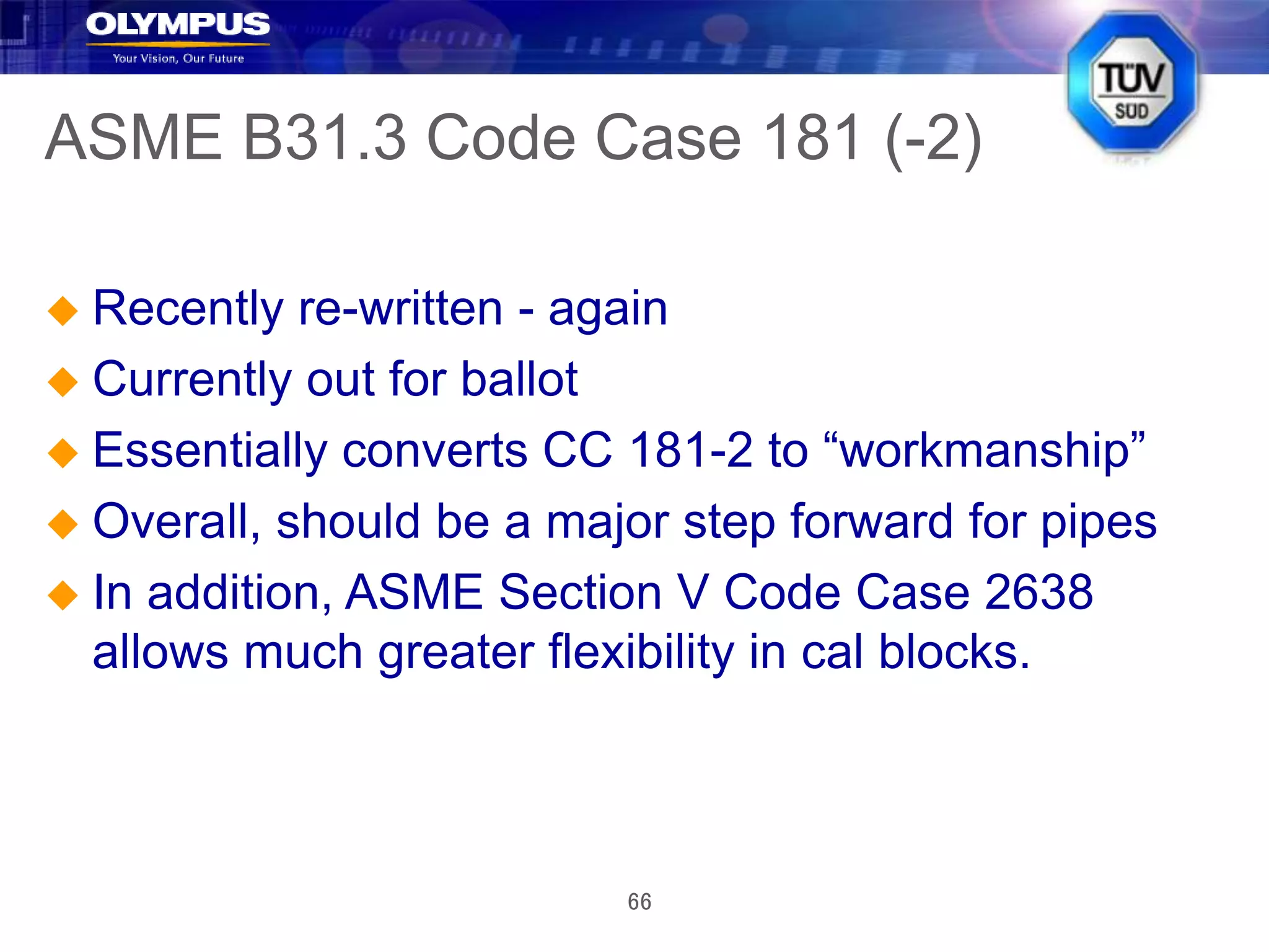 66
ASME B31.3 Code Case 181 (-2)
 Recently re-written - again
 Currently out for ballot
 Essentially converts CC 181-2 to “workmanship”
 Overall, should be a major step forward for pipes
 In addition, ASME Section V Code Case 2638
allows much greater flexibility in cal blocks.
 
