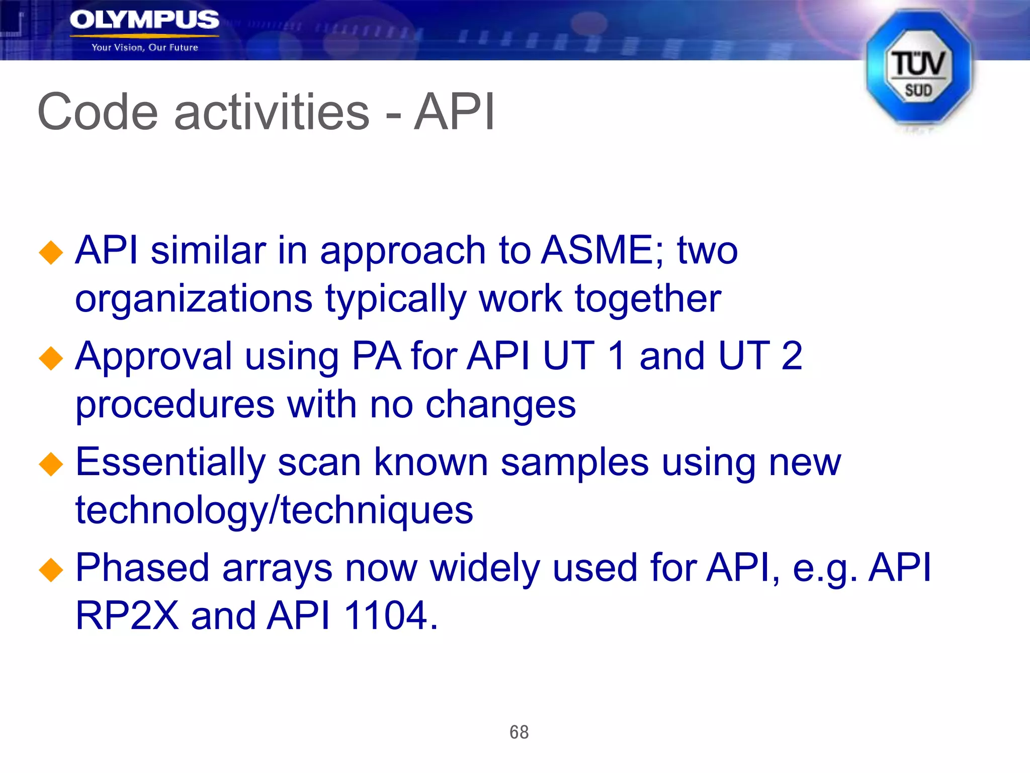 68
Code activities - API
 API similar in approach to ASME; two
organizations typically work together
 Approval using PA for API UT 1 and UT 2
procedures with no changes
 Essentially scan known samples using new
technology/techniques
 Phased arrays now widely used for API, e.g. API
RP2X and API 1104.
 