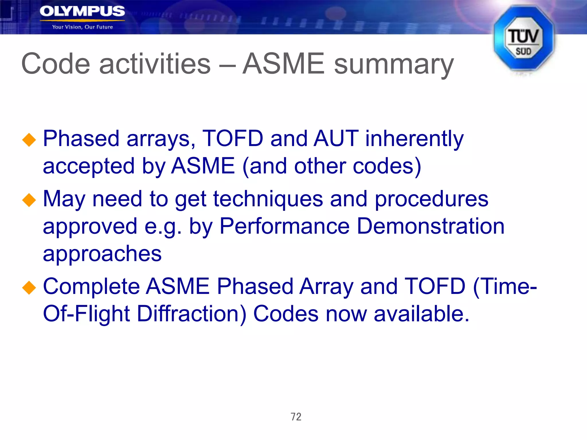 72
Code activities – ASME summary
 Phased arrays, TOFD and AUT inherently
accepted by ASME (and other codes)
 May need to get techniques and procedures
approved e.g. by Performance Demonstration
approaches
 Complete ASME Phased Array and TOFD (Time-
Of-Flight Diffraction) Codes now available.
 