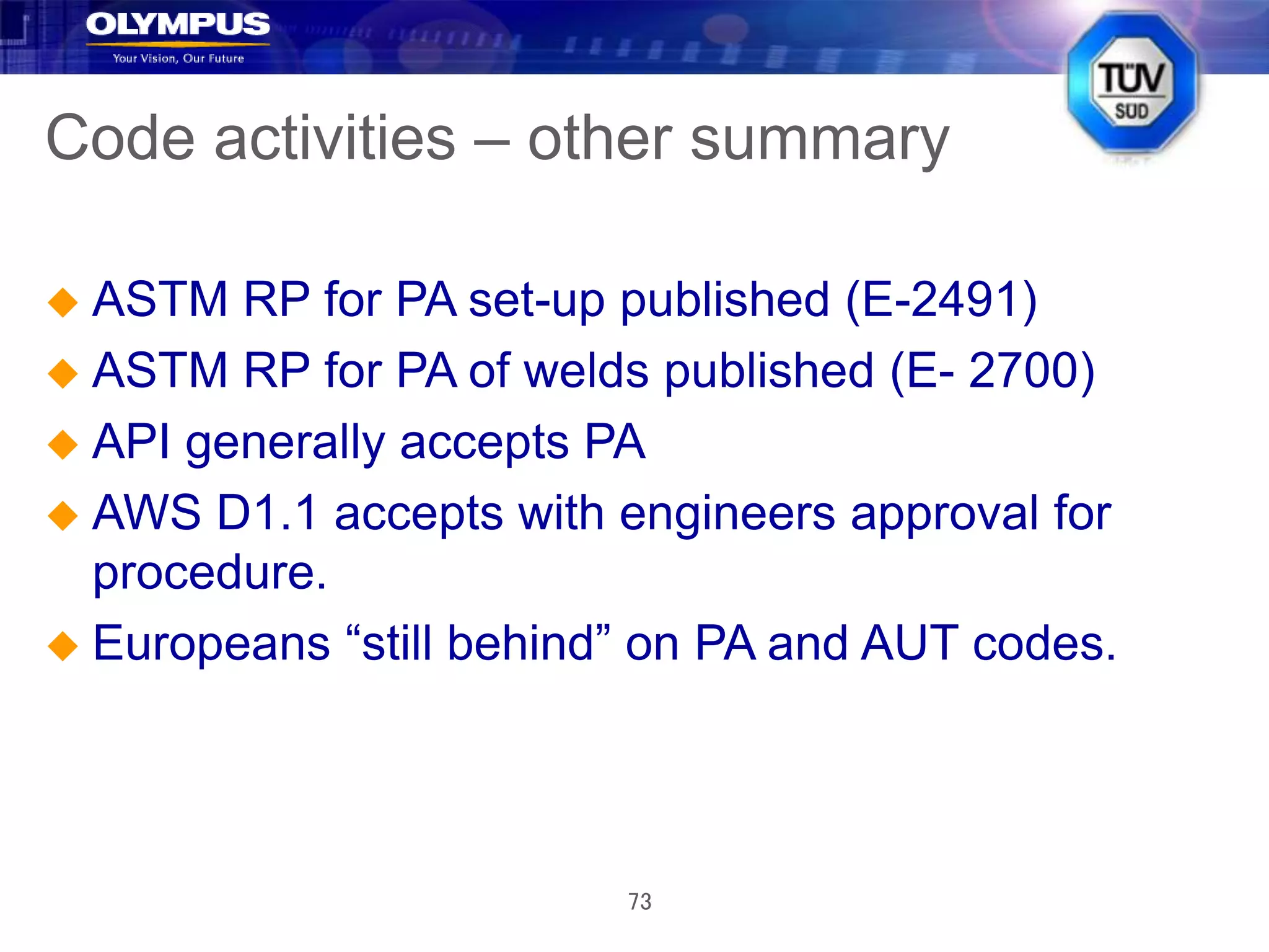 73
Code activities – other summary
 ASTM RP for PA set-up published (E-2491)
 ASTM RP for PA of welds published (E- 2700)
 API generally accepts PA
 AWS D1.1 accepts with engineers approval for
procedure.
 Europeans “still behind” on PA and AUT codes.
 