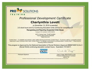 Professional Development Certificate
Charlynthia Lovett
on November 15, 2016 is awarded
2.0 clock hours and 0.2 Continuing Education Units (CEUs) for completion of
Recognizing and Reporting Suspected Child Abuse
(Catalog #: 374; Certificate #: 207067-650678)
BFTS Training Code: TG-BFTS-52654
Training Class Expires:2/26/2020
Beginning Level
Content Area 1 - To establish and maintain a safe, healthy learning environment, Content Area 5 - To ensure a well-run, purposeful program
responsive to each individual child's need, Content Area 6 - To maintain a commitment to professionalism, Content Area 7 - Observing and
recording children's behaviors
This program is Approved by the National Association of Social Workers (Approval #886674697-0) for 2
[Social Work] continuing education contact hours. Expiration 7/31/2017.
Participant Signature Carla S. Rogg, MSWTR-BFTS-1435
Professional Development Facilitator
Atlanta, GA
ProSolutions Training has been accredited as an Authorized Provider by the International Association for Continuing Education and Training (IACET).
 