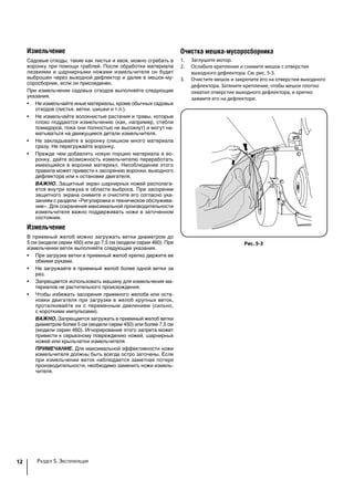 Измельчение
Садовые отходы, такие как листья и хвоя, можно сгребать в
воронку при помощи граблей. После обработки материала
лезвиями и шарнирными ножами измельчителя он будет
выброшен через выходной дефлектор и далее в мешок-му-
соросборник, если он присоединен.
При измельчении садовых отходов выполняйте следующие
указания.
•	 Не измельчайте иные материалы, кроме обычных садовых
отходов (листья, ветки, шишки и т.п.).
•	 Не измельчайте волокнистые растения и травы, которые
плохо поддаются измельчению (как, например, стебли
помидоров, пока они полностью не высохнут) и могут на-
матываться на движущиеся детали измельчителя.
•	 Не закладывайте в воронку слишком много материала
сразу. Не перегружайте воронку.
•	 Прежде чем добавлять новую порцию материала в во-
ронку, дайте возможность измельчителю переработать
имеющийся в воронке материал. Несоблюдение этого
правила может привести к засорению воронки, выходного
дефлектора или к остановке двигателя.
ВАЖНО. Защитный экран шарнирных ножей располага-
ется внутри кожуха в области выброса. При засорении
защитного экрана снимите и очистите его согласно ука-
заниям с разделе «Регулировка и техническое обслужива-
ние». Для сохранения максимальной производительности
измельчителя важно поддерживать ножи в заточенном
состоянии.
Измельчение
В приемный желоб можно загружать ветки диаметром до
5 см (модели серии 450) или до 7,5 см (модели серии 460). При
измельчении веток выполняйте следующие указания.
•	 При загрузке ветки в приемный желоб крепко держите ее
обеими руками.
•	 Не загружайте в приемный желоб более одной ветки за
раз.
•	 Запрещается использовать машину для измельчения ма-
териалов не растительного происхождения.
•	 Чтобы избежать засорения приемного желоба или оста-
новки двигателя при загрузке в желоб крупных веток,
проталкивайте их с переменным давлением (сильно,
с короткими импульсами).
ВАЖНО. Запрещается загружать в приемный желоб ветки
диаметром более 5 см (модели серии 450) или более 7,5 см
(модели серии 460). Игнорирование этого запрета может
привести к серьезному повреждению ножей, шарнирных
ножей или крыльчатки измельчителя.
ПРИМЕЧАНИЕ. Для максимальной эффективности ножи
измельчителя должны быть всегда остро заточены. Если
при измельчении веток наблюдается заметная потеря
производительности, необходимо заменить ножи измель-
чителя.
12 SECTION 5— OPERATION
Emptying the Bag
1. Stop engine.
2. Un-clip drawstring and loosen bag from chute deflector
opening. See Figure 5-3.
3. Empty bag and reattach to the discharge chute opening.
Pull on the drawstring until the bag is tight around the
chute opening and clip the drawstring tight against the
chute deflector.
Figure 5-3
Shredding
Yard waste such as leaves and pine needles can be raked up in
the hopper for shredding. After material has been processed by
the shredder blade and flails, it will be forced out of the chute
deflector, and, if attached, into a debris collection bag.
Never attempt to shred material other than normal yard
debris (leaves, twigs, pine cones, etc.).
Avoid shredding fibrous plants such as tomato vines until
they are thoroughly dried out. Fresh vines do not shred
well and tend to wrap themselves around the impeller and
flails.
Place reasonable amounts of debris into the hopper at a
time. Do not overload the hopper.
Allow the material in the hopper to be drawn into the
blades and shredded before adding additional debris
to the hopper. Failure to due so may result in a clogged
hopper, clogged chute deflector or a stalled engine.
IMPORTANT: The flail screen is located inside the housing
in the discharge area. If the flail screen becomes clogged,
remove and clean as instructed in the Maintenance 
Adjustments section. For best performance, it is also
important to keep the chipper blade sharp.
Chipping
Keep both hands firmly on the branch as you feed it into
the chipper chute.
Never feed more than one branch into the chipper chute at
a time.
Never feed anything other than branches (or wood) into
the chipper chute.
Apply intermittent pressure (force, in short pulses) while
feeding larger branches into the chipper chute, to avoid
bogging or stalling the engine.
IMPORTANT: Never feed branches with a diameter greater
than two (2) inches (Model Series 450) or three (3) inches
or impeller.
NOTE: For best performance, always operate the unit with
sharp chipper blades. If a noticeable loss inperformance is
encountered while chipping branches, the chipper blades
should be replaced.
12 SECTION 5— OPERATION
Emptying the Bag
1. Stop engine.
2. Un-clip drawstring and loosen bag from chute deflector
opening. See Figure 5-3.
3. Empty bag and reattach to the discharge chute opening.
Pull on the drawstring until the bag is tight around the
chute opening and clip the drawstring tight against the
chute deflector.
Figure 5-3
Shredding
Yard waste such as leaves and pine needles can be raked up in
the hopper for shredding. After material has been processed by
the shredder blade and flails, it will be forced out of the chute
deflector, and, if attached, into a debris collection bag.
Never attempt to shred material other than normal yard
debris (leaves, twigs, pine cones, etc.).
Avoid shredding fibrous plants such as tomato vines until
they are thoroughly dried out. Fresh vines do not shred
well and tend to wrap themselves around the impeller and
flails.
Place reasonable amounts of debris into the hopper at a
time. Do not overload the hopper.
Allow the material in the hopper to be drawn into the
blades and shredded before adding additional debris
to the hopper. Failure to due so may result in a clogged
hopper, clogged chute deflector or a stalled engine.
IMPORTANT: The flail screen is located inside the housing
in the discharge area. If the flail screen becomes clogged,
remove and clean as instructed in the Maintenance 
Adjustments section. For best performance, it is also
important to keep the chipper blade sharp.
Chipping
Keep both hands firmly on the branch as you feed it into
the chipper chute.
Never feed more than one branch into the chipper chute at
a time.
Never feed anything other than branches (or wood) into
the chipper chute.
Apply intermittent pressure (force, in short pulses) while
feeding larger branches into the chipper chute, to avoid
bogging or stalling the engine.
IMPORTANT: Never feed branches with a diameter greater
than two (2) inches (Model Series 450) or three (3) inches
or impeller.
NOTE: For best performance, always operate the unit with
sharp chipper blades. If a noticeable loss inperformance is
encountered while chipping branches, the chipper blades
should be replaced.
Очистка мешка-мусоросборника
1.	 Заглушите мотор.
2.	 Ослабьте крепление и снимите мешок с отверстия
выходного дефлектора. См. рис. 5-3.
3.	 Очистите мешок и закрепите его на отверстии выходного
дефлектора. Затяните крепление, чтобы мешок плотно
охватил отверстие выходного дефлектора, и крепко
зажмите его на дефлекторе.
Рис. 5-3
Раздел 5. Эксплуатация
 