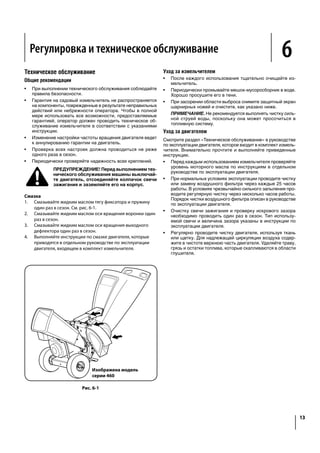 MaintenanceAdjustments 6
13
Maintenance
General Recommendations
Always observe safety rules when performing any
maintenance.
The warranty on this chipper shredder does not cover
items that have been subjected to operator abuse or
negligence. To receive full value from warranty, operator
must maintain the equipment as instructed here.
Changing of engine-governed speed will void engine
warranty.
All adjustments should be checked at least once each
season.
Periodically check all fasteners and make sure these are
tight.
WARNING: Always stop engine, disconnect spark
plug, and ground against engine before, cleaning,
lubricating, or performing any type of maintenance
on your machine.
Lubrication
1. Lubricate the release rod and spring with light oil once a
2. Lubricate the pivot points on the hopper with light oil once
a season.
3. Lubricate the pivot points on the chute deflector with light
oil once a season.
4. Follow the separate engine manual packed with your unit
for engine lubrication instructions.
Model Series 460 Shown
Figure 6-1
Equipment Care
Clean the chipper shredder thoroughly after each use.
Wash bag periodically with water. Allow to dry thoroughly
in shade.
If the discharge area becomes clogged, remove flail screen
and clean as instructed below.
NOTE: Cleaning with a forceful spray of water is not
recommended as it could contaminate the fuel system.
Engine Care
manual packed with your unit. Read and follow instructions
carefully.
Check engine oil level before each use as instructed in the
separate engine manual.
Clean or replace air cleaner every 25 hours under normal
conditions. Clean every few hours under extremely dusty
conditions. To service the air cleaner, refer to the engine
manual.
The spark plug should be cleaned and the gap reset once
a season. Check engine manual for correct plug type and
gap specifications.
Clean engine regularly with a cloth or brush. Keep the
top of the engine clean to permit proper air circulation.
Remove all grass, dirt, and combustible debris from muffler
area.
Регулировка и техническое обслуживание
Техническое обслуживание
Общие рекомендации
•	 При выполнении технического обслуживания соблюдайте
правила безопасности.
•	 Гарантия на садовый измельчитель не распространяется
на компоненты, поврежденные в результате неправильных
действий или небрежности оператора. Чтобы в полной
мере использовать все возможности, предоставляемые
гарантией, оператор должен проводить техническое об-
служивание измельчителя в соответствии с указаниями
инструкции.
•	 Изменение настройки частоты вращения двигателя ведет
к аннулированию гарантии на двигатель.
•	 Проверка всех настроек должна проводиться не реже
одного раза в сезон.
•	 Периодически проверяйте надежность всех креплений.
ПРЕДУПРЕЖДЕНИЕ! Перед выполнением тех-
нического обслуживания машины выключай-
те двигатель, отсоединяйте колпачок свечи
зажигания и заземляйте его на корпус.
Смазка
1.	 Смазывайте жидким маслом тягу фиксатора и пружину
один раз в сезон. См. рис. 6-1.
2.	 Смазывайте жидким маслом оси вращения воронки один
раз в сезон.
3.	 Смазывайте жидким маслом оси вращения выходного
дефлектора один раз в сезон.
4.	 Выполняйте инструкции по смазке двигателя, которые
приводятся в отдельном руководстве по эксплуатации
двигателя, входящем в комплект измельчителя.
Уход за измельчителем
•	 После каждого использования тщательно очищайте из-
мельчитель.
•	 Периодически промывайте мешок-мусоросборник в воде.
Хорошо просушите его в тени.
•	 При засорении области выброса снимите защитный экран
шарнирных ножей и очистите, как указано ниже.
ПРИМЕЧАНИЕ. Не рекомендуется выполнять чистку силь-
ной струей воды, поскольку она может просочиться в
топливную систему.
Уход за двигателем
Смотрите раздел «Техническое обслуживание» в руководстве
по эксплуатации двигателя, которое входит в комплект измель-
чителя. Внимательно прочтите и выполняйте приведенные
инструкции.
•	 Перед каждым использованием измельчителя проверяйте
уровень моторного масла по инструкциям в отдельном
руководстве по эксплуатации двигателя.
•	 При нормальных условиях эксплуатации проводите чистку
или замену воздушного фильтра через каждые 25 часов
работы. В условиях чрезвычайно сильного запыления про-
водите регулярную чистку через несколько часов работы.
Порядок чистки воздушного фильтра описан в руководстве
по эксплуатации двигателя.
•	 Очистку свечи зажигания и проверку искрового зазора
необходимо проводить один раз в сезон. Тип использу-
емой свечи и величина зазора указаны в инструкции по
эксплуатации двигателя.
•	 Регулярно проводите чистку двигателя, используя ткань
или щетку. Для надлежащей циркуляции воздуха содер-
жите в чистоте верхнюю часть двигателя. Удаляйте траву,
грязь и остатки топлива, которые скапливаются в области
глушителя.
Изображена модель
серии 460
Рис. 6-1
5
shredder
into the
y. Always
unit or
nd while
particular
may not.
e priming.
comes
to the
n the
d securely
motor as
r priming.
uipped).
l engine
slightly
NOTE: A noise will be heard when finding the start of the
compression cycle. This noise is caused by the flails and
fingers, which are part of the shredding mechanism, and it
should be expected until the impeller reaches full speed.
Pull rope with a rapid, continuous, full arm stroke. Keep a
firm grip on starter handle. Let rope rewind slowly.
Repeat the previous steps until engine starts. When engine
starts, move choke control gradually to RUN position until
the engine is running smoothly.
WARNING: Never run the engine indoors or in a
poorly ventilated area. Engine exhaust contains
carbon monoxide, an odorless and deadly gas.
Stopping Engine
1.
NOTE: See your engine manual packed with your unit for
more detailed instructions.
CAUTION: Never stop the engine by moving the
engine damage could result.
Figure 5-2
Lowering the Hopper
1. With one hand grasp the handle at the top of the hopper
and lift slightly.
2. With the other hand pull out on the release rod and lower
the hopper to the ground.
 