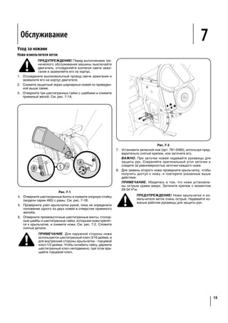 Рис. 7-1
4.	 Отверните шестигранные болты и снимите опорную стойку
(модели серии 460) с рамы. См. рис. 7-1B.
5.	 Проверните узел крыльчатки рукой, пока не определите
положение одного из двух ножей в отверстии приемного
желоба.
6.	 Отверните промежуточные шестигранные винты, стопор-
ные шайбы и шестигранные гайки, которыми ножи крепят-
ся к крыльчатке, и снимите ножи. См. рис. 7-2. Сложите
снятые детали.
ПРИМЕЧАНИЕ. Для наружной стороны ножа
используется шестигранный ключ 3/16 дюйма, а
для внутренней стороны крыльчатки - торцевой
ключ 1/2 дюйма. Чтобы ослабить гайку, держите
шестигранный ключ неподвижно, при этом вра-
щайте торцевой ключ.
Рис. 7-2
7.	 Установите запасной нож (арт. 781-0490), используя пред-
варительно снятый крепеж, или заточите его.
ВАЖНО. При заточке ножей надевайте рукавицы для
защиты рук. Сохраняйте оригинальный угол заточки и
следите за равномерностью заточки каждого ножа.
8.	 Для замены второго ножа проверните крыльчатку, чтобы
получить доступ к ножу, и повторите указанные выше
действия.
ПРИМЕЧАНИЕ. Убедитесь в том, что ножи установле-
ны острым краем вверх. Затяните крепеж с моментом
28-34 Н*м.
ПРЕДУПРЕЖДЕНИЕ! Ножи крыльчатки и из-
мельчителя веток очень острые. Надевайте ко-
жаные рабочие рукавицы для защиты рук.
Уход за ножами
Ножи измельчителя веток
ПРЕДУПРЕЖДЕНИЕ! Перед выполнением тех-
нического обслуживания машины выключайте
двигатель, отсоединяйте колпачок свечи зажи-
гания и заземляйте его на корпус.
1.	 Отсоедините высоковольтный провод свечи зажигания и
заземлите его на корпус двигателя.
2.	 Снимите защитный экран шарнирных ножей по приведен-
ной выше схеме.
3.	 Отверните три шестигранных гайки с шайбами и снимите
приемный желоб. См. рис. 7-1A.
5
11
shredder
into the
y. Always
unit or
nd while
particular
may not.
e priming.
comes
r to the
n the
d securely
motor as
r priming.
uipped).
il engine
slightly
NOTE: A noise will be heard when finding the start of the
compression cycle. This noise is caused by the flails and
fingers, which are part of the shredding mechanism, and it
should be expected until the impeller reaches full speed.
Pull rope with a rapid, continuous, full arm stroke. Keep a
firm grip on starter handle. Let rope rewind slowly.
Repeat the previous steps until engine starts. When engine
starts, move choke control gradually to RUN position until
the engine is running smoothly.
WARNING: Never run the engine indoors or in a
poorly ventilated area. Engine exhaust contains
carbon monoxide, an odorless and deadly gas.
Stopping Engine
1.
NOTE: See your engine manual packed with your unit for
more detailed instructions.
CAUTION: Never stop the engine by moving the
engine damage could result.
Figure 5-2
Lowering the Hopper
1. With one hand grasp the handle at the top of the hopper
and lift slightly.
2. With the other hand pull out on the release rod and lower
the hopper to the ground.
5
shredder
into the
y. Always
unit or
nd while
particular
may not.
e priming.
comes
to the
n the
d securely
motor as
r priming.
uipped).
NOTE: A noise will be heard when finding the start of the
compression cycle. This noise is caused by the flails and
fingers, which are part of the shredding mechanism, and it
should be expected until the impeller reaches full speed.
Pull rope with a rapid, continuous, full arm stroke. Keep a
firm grip on starter handle. Let rope rewind slowly.
Repeat the previous steps until engine starts. When engine
starts, move choke control gradually to RUN position until
the engine is running smoothly.
WARNING: Never run the engine indoors or in a
poorly ventilated area. Engine exhaust contains
carbon monoxide, an odorless and deadly gas.
Stopping Engine
1.
NOTE: See your engine manual packed with your unit for
more detailed instructions.
CAUTION: Never stop the engine by moving the
engine damage could result.
Operation 5
WARNING: The operation of any chipper shredder
can result in foreign objects being thrown into the
eyes, which can damage your eyes severely. Always
wear the safety glasses provided with this unit or
eye shields before chipping or shredding and while
performing any adjustments or repairs.
Starting Engine
IMPORTANT:
units, different starting instructions may apply to your particular
engine. Some engines may have a fuel petcock, some may not.
units will utilize a choke system, while others will require priming.
These factors depend on what make and model engine comes
with your particular unit. For these reasons, please refer to the
Basic Starting Procedure:
1. Attach spark plug wire to spark plug. Make certain the
metal cap on the end of the spark plug is fastened securely
over metal tip on the spark plug.
2.
3.
See Figure 5-1. If the unit has a primer, prime the motor as
NOTE: A warm engine may not require choking or priming.
4. Move throttle control lever to FAST position (if equipped).
See Figure 5-1.
NOTE: A noise will be heard when finding the start of the
compression cycle. This noise is caused by the flails and
fingers, which are part of the shredding mechanism, and it
should be expected until the impeller reaches full speed.
Pull rope with a rapid, continuous, full arm stroke. Keep a
firm grip on starter handle. Let rope rewind slowly.
Repeat the previous steps until engine starts. When engine
starts, move choke control gradually to RUN position until
the engine is running smoothly.
WARNING: Never run the engine indoors or in a
poorly ventilated area. Engine exhaust contains
carbon monoxide, an odorless and deadly gas.
Stopping Engine
1.
NOTE: See your engine manual packed with your unit for
more detailed instructions.
CAUTION: Never stop the engine by moving the
engine damage could result.
Service 7
15
Figure 7-2
hardware removed earlier or sharpen.
IMPORTANT: When sharpening the blade, protect hands by
using gloves. Follow the original angle of grind and make
sure to remove an equal amount from each blade.
8. To replace the other blade, rotate the impeller to expose
the second blade and repeat the steps above.
NOTE: Make certain blades are reassembled with the sharp
edge facing upward. Torque hardware to 250 - 300 in. lbs.
WARNING:
shredder blade are sharp. Wear leather work gloves
to protect your hands.
Blade Care
Chipper Blades
WARNING: Always stop engine, disconnect spark
plug, and ground against engine before cleaning,
lubricating or doing any kind of maintenance on
your machine.
1. Disconnect the spark plug wire and ground against the
engine.
2. Remove the flail screen as instructed in the previous
section.
3. Remove the chipper chute by removing three hex nuts and
A
B
Figure 7-1
4. Remove the chipper chute support brace (Model Series
5. Rotate impeller assembly by hand until you locate one of
two chipper blades in the chipper chute opening.
Remove the blade by removing the internal hex screws,
lock washers, and hex nuts which secure it to the impeller.
NOTE:
the blade and a 1/2” box (or socket) wrench on the inside of
the impeller. Hold the Allen wrench stationary and rotate
the box (or socket) wrench to loosen the nut.
Service 7
15
Figure 7-2
hardware removed earlier or sharpen.
IMPORTANT: When sharpening the blade, protect hands by
using gloves. Follow the original angle of grind and make
sure to remove an equal amount from each blade.
8. To replace the other blade, rotate the impeller to expose
the second blade and repeat the steps above.
NOTE: Make certain blades are reassembled with the sharp
edge facing upward. Torque hardware to 250 - 300 in. lbs.
WARNING:
shredder blade are sharp. Wear leather work gloves
to protect your hands.
Blade Care
Chipper Blades
WARNING: Always stop engine, disconnect spark
plug, and ground against engine before cleaning,
lubricating or doing any kind of maintenance on
your machine.
1. Disconnect the spark plug wire and ground against the
engine.
2. Remove the flail screen as instructed in the previous
section.
3. Remove the chipper chute by removing three hex nuts and
A
B
Figure 7-1
4. Remove the chipper chute support brace (Model Series
5. Rotate impeller assembly by hand until you locate one of
two chipper blades in the chipper chute opening.
Remove the blade by removing the internal hex screws,
lock washers, and hex nuts which secure it to the impeller.
NOTE:
the blade and a 1/2” box (or socket) wrench on the inside of
the impeller. Hold the Allen wrench stationary and rotate
the box (or socket) wrench to loosen the nut.
Service 7
15
Figure 7-2
hardware removed earlier or sharpen.
IMPORTANT: When sharpening the blade, protect hands by
using gloves. Follow the original angle of grind and make
sure to remove an equal amount from each blade.
8. To replace the other blade, rotate the impeller to expose
the second blade and repeat the steps above.
NOTE: Make certain blades are reassembled with the sharp
edge facing upward. Torque hardware to 250 - 300 in. lbs.
WARNING:
shredder blade are sharp. Wear leather work gloves
to protect your hands.
Blade Care
Chipper Blades
WARNING: Always stop engine, disconnect spark
plug, and ground against engine before cleaning,
lubricating or doing any kind of maintenance on
your machine.
1. Disconnect the spark plug wire and ground against the
engine.
2. Remove the flail screen as instructed in the previous
section.
3. Remove the chipper chute by removing three hex nuts and
A
B
Figure 7-1
4. Remove the chipper chute support brace (Model Series
5. Rotate impeller assembly by hand until you locate one of
two chipper blades in the chipper chute opening.
Remove the blade by removing the internal hex screws,
lock washers, and hex nuts which secure it to the impeller.
NOTE:
the blade and a 1/2” box (or socket) wrench on the inside of
the impeller. Hold the Allen wrench stationary and rotate
the box (or socket) wrench to loosen the nut.
Service 7
15
Figure 7-2
hardware removed earlier or sharpen.
IMPORTANT: When sharpening the blade, protect hands by
using gloves. Follow the original angle of grind and make
sure to remove an equal amount from each blade.
8. To replace the other blade, rotate the impeller to expose
the second blade and repeat the steps above.
NOTE: Make certain blades are reassembled with the sharp
edge facing upward. Torque hardware to 250 - 300 in. lbs.
WARNING:
shredder blade are sharp. Wear leather work gloves
to protect your hands.
Blade Care
Chipper Blades
WARNING: Always stop engine, disconnect spark
plug, and ground against engine before cleaning,
lubricating or doing any kind of maintenance on
your machine.
1. Disconnect the spark plug wire and ground against the
engine.
2. Remove the flail screen as instructed in the previous
section.
3. Remove the chipper chute by removing three hex nuts and
A
B
Figure 7-1
4. Remove the chipper chute support brace (Model Series
5. Rotate impeller assembly by hand until you locate one of
two chipper blades in the chipper chute opening.
Remove the blade by removing the internal hex screws,
lock washers, and hex nuts which secure it to the impeller.
NOTE:
the blade and a 1/2” box (or socket) wrench on the inside of
the impeller. Hold the Allen wrench stationary and rotate
the box (or socket) wrench to loosen the nut.
Обслуживание
 