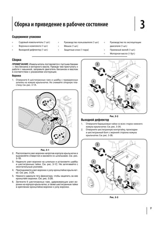 Assembly & Set-Up 3
7
Contents of Carton
Assembly
NOTE: This unit is shipped without gasoline or oil in the engine.
Fill up gasoline and oil as instructed in the accompanying engine
Hopper Assembly
1. Remove six hex nuts and washers from the weld studs on
the impeller housing. Do not remove the support plate. See
Figure 3-1A.
A
B
C
Figure 3-1
2. Place hopper assembly into position in front of impeller
housing, aligning holes in hopper assembly collar with
3. Slide hopper assembly onto weld studs and replace
washers and hex nuts. See Figure 3-1C. Do not tighten
completely.
4. Lift hopper assembly up to impeller bracket assembly. See
Figure 3-2A.
5. Slide the release rod out slightly to hook the hopper
Tighten the six hex nuts that secure hopper assembly to
impeller housing and also tighten the hex nuts that secure
hopper bracket to hopper assembly.
A
A
B
B
Figure 3-2
Chute Deflector
1. Remove the wing knobs from each side of the lower
impeller housing. See Figure 3-3A.
2. Remove the hex lock nut, spacers, and hex bolt from the
A
A
B
B
Figure 3-3
Сборка и приведение в рабочее состояние
Содержимое упаковки
•	 Садовый измельчитель (1 шт.)
•	 Воронка в комплекте (1 шт.)
•	 Выходной дефлектор (1 шт.)
•	 Руководство пользователя (1 шт.)
•	 Мешок (1 шт.)
•	 Защитные очки (1 пара)
•	Руководство по эксплуатации
двигателя (1 шт.)
•	 Приемный желоб (1 шт.)
•	 Моторное масло (1 бут.)
Сборка
ПРИМЕЧАНИЕ. Измельчитель поставляется с пустыми баками
— без бензина и моторного масла. Прежде чем приступать к
работе с машиной, заправьте двигатель бензином и маслом
в соответствии с указаниями инструкции.
Воронка
1.	 Отверните 6 шестигранных гаек и шайбы с приваренных
шпилек на кожухе крыльчатки. Не снимайте опорную пла-
стину. См. рис. 3-1A.
Рис. 3-1
2.	 Расположите узел воронки напротив корпуса крыльчатки и
выровняйте отверстия в манжете со шпильками. См. рис.
3-1B.
3.	 Наденьте узел воронки на шпильки и установите шайбы
и шестигранные гайки. См. рис. 3-1C. Не затягивайте с
окончательным усилием.
4.	 Приподнимите узел воронки к узлу кронштейна крыльчат-
ки. См. рис. 3-2A.
5.	 Немного сдвиньте тягу фиксатора, чтобы зацепить за нее
кронштейн воронки. См. рис. 3-2B.
6.	 Затяните 6 шестигранных гаек, удерживающих узел во-
ронки на корпусе крыльчатки, а также шестигранные гайки
в креплении кронштейна воронки к узлу воронки.
Рис. 3-2
Выходной дефлектор
1.	 Отверните барашковые гайки со всех сторон нижнего
кожуха крыльчатки. См. рис. 3-3A.
2.	 Отверните шестигранную контргайку, прокладки
и шестигранный болт с верхней стороны кожуха
крыльчатки. См. рис. 3-3B.
Рис. 3-3
 