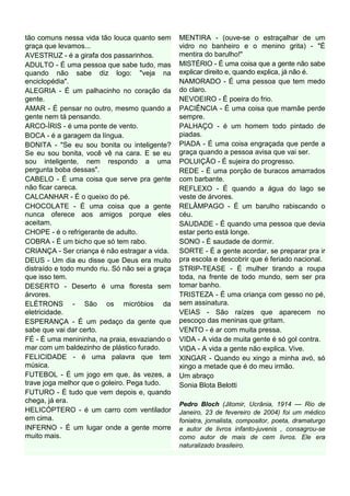 tão comuns nessa vida tão louca quanto sem       MENTIRA - (ouve-se o estraçalhar de um
graça que levamos...                             vidro no banheiro e o menino grita) - "É
AVESTRUZ - é a girafa dos passarinhos.           mentira do barulho!"
ADULTO - É uma pessoa que sabe tudo, mas         MISTÉRIO - É uma coisa que a gente não sabe
quando não sabe diz logo: "veja na               explicar direito e, quando explica, já não é.
enciclopédia".                                   NAMORADO - É uma pessoa que tem medo
ALEGRIA - É um palhacinho no coração da          do claro.
gente.                                           NEVOEIRO - É poeira do frio.
AMAR - É pensar no outro, mesmo quando a         PACIÊNCIA - É uma coisa que mamãe perde
gente nem tá pensando.                           sempre.
ARCO-ÍRIS - é uma ponte de vento.                PALHAÇO - é um homem todo pintado de
BOCA - é a garagem da língua.                    piadas.
BONITA - "Se eu sou bonita ou inteligente?       PIADA - É uma coisa engraçada que perde a
Se eu sou bonita, você vê na cara. E se eu       graça quando a pessoa avisa que vai ser.
sou inteligente, nem respondo a uma              POLUIÇÃO - É sujeira do progresso.
pergunta boba dessas".                           REDE - É uma porção de buracos amarrados
CABELO - É uma coisa que serve pra gente         com barbante.
não ficar careca.                                REFLEXO - É quando a água do lago se
CALCANHAR - É o queixo do pé.                    veste de árvores.
CHOCOLATE - É uma coisa que a gente              RELÂMPAGO - É um barulho rabiscando o
nunca oferece aos amigos porque eles             céu.
aceitam.                                         SAUDADE - É quando uma pessoa que devia
CHOPE - é o refrigerante de adulto.              estar perto está longe.
COBRA - É um bicho que só tem rabo.              SONO - É saudade de dormir.
CRIANÇA - Ser criança é não estragar a vida.     SORTE - É a gente acordar, se preparar pra ir
DEUS - Um dia eu disse que Deus era muito        pra escola e descobrir que é feriado nacional.
distraído e todo mundo riu. Só não sei a graça   STRIP-TEASE - É mulher tirando a roupa
que isso tem.                                    toda, na frente de todo mundo, sem ser pra
DESERTO - Deserto é uma floresta sem             tomar banho.
árvores.                                         TRISTEZA - É uma criança com gesso no pé,
ELÉTRONS - São os micróbios da                   sem assinatura.
eletricidade.                                    VEIAS - São raízes que aparecem no
ESPERANÇA - É um pedaço da gente que             pescoço das meninas que gritam.
sabe que vai dar certo.                          VENTO - é ar com muita pressa.
FÉ - É uma menininha, na praia, esvaziando o     VIDA - A vida de muita gente é só gol contra.
mar com um baldezinho de plástico furado.        VIDA - A vida a gente não explica. Vive.
FELICIDADE - é uma palavra que tem               XINGAR - Quando eu xingo a minha avó, só
música.                                          xingo a metade que é do meu irmão.
FUTEBOL - É um jogo em que, às vezes, a          Um abraço
trave joga melhor que o goleiro. Pega tudo.      Sonia Blota Belotti
FUTURO - É tudo que vem depois e, quando
chega, já era.
                                                 Pedro Bloch (Jitomir, Ucrânia, 1914 — Rio de
HELICÓPTERO - é um carro com ventilador          Janeiro, 23 de fevereiro de 2004) foi um médico
em cima.                                         foniatra, jornalista, compositor, poeta, dramaturgo
INFERNO - É um lugar onde a gente morre          e autor de livros infanto-juvenis , consagrou-se
muito mais.                                      como autor de mais de cem livros. Ele era
                                                 naturalizado brasileiro.
 