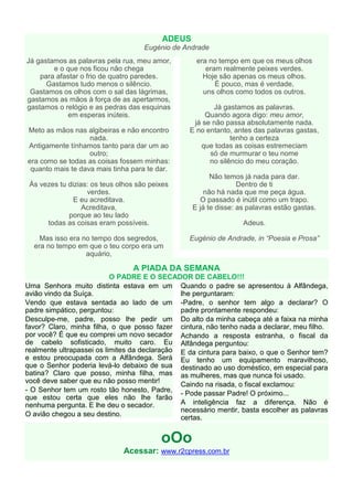 ADEUS
                                     Eugénio de Andrade
Já gastamos as palavras pela rua, meu amor,         era no tempo em que os meus olhos
        e o que nos ficou não chega                    eram realmente peixes verdes.
    para afastar o frio de quatro paredes.            Hoje são apenas os meus olhos.
      Gastamos tudo menos o silêncio.                     É pouco, mas é verdade,
 Gastamos os olhos com o sal das lágrimas,            uns olhos como todos os outros.
gastamos as mãos à força de as apertarmos,
gastamos o relógio e as pedras das esquinas              Já gastamos as palavras.
            em esperas inúteis.                        Quando agora digo: meu amor,
                                                   já se não passa absolutamente nada.
Meto as mãos nas algibeiras e não encontro        E no entanto, antes das palavras gastas,
                   nada.                                       tenho a certeza
Antigamente tínhamos tanto para dar um ao            que todas as coisas estremeciam
                   outro;                               só de murmurar o teu nome
era como se todas as coisas fossem minhas:              no silêncio do meu coração.
 quanto mais te dava mais tinha para te dar.
                                                         Não temos já nada para dar.
 Às vezes tu dizias: os teus olhos são peixes                     Dentro de ti
                   verdes.                             não há nada que me peça água.
               E eu acreditava.                       O passado é inútil como um trapo.
                  Acreditava,                      E já te disse: as palavras estão gastas.
             porque ao teu lado
      todas as coisas eram possíveis.                              Adeus.

    Mas isso era no tempo dos segredos,          Eugénio de Andrade, in “Poesia e Prosa”
  era no tempo em que o teu corpo era um
                  aquário,

                                 A PIADA DA SEMANA
                           O PADRE E O SECADOR DE CABELO!!!
Uma Senhora muito distinta estava em um Quando o padre se apresentou à Alfândega,
avião vindo da Suíça.                          lhe perguntaram:
Vendo que estava sentada ao lado de um -Padre, o senhor tem algo a declarar? O
padre simpático, perguntou:                    padre prontamente respondeu:
Desculpe-me, padre, posso lhe pedir um Do alto da minha cabeça até a faixa na minha
favor? Claro, minha filha, o que posso fazer cintura, não tenho nada a declarar, meu filho.
por você? É que eu comprei um novo secador Achando a resposta estranha, o fiscal da
de cabelo sofisticado, muito caro. Eu Alfândega perguntou:
realmente ultrapassei os limites da declaração E da cintura para baixo, o que o Senhor tem?
e estou preocupada com a Alfândega. Será Eu tenho um equipamento maravilhoso,
que o Senhor poderia levá-lo debaixo de sua destinado ao uso doméstico, em especial para
batina? Claro que posso, minha filha, mas as mulheres, mas que nunca foi usado.
você deve saber que eu não posso mentir!       Caindo na risada, o fiscal exclamou:
- O Senhor tem um rosto tão honesto, Padre, - Pode passar Padre! O próximo...
que estou certa que eles não lhe farão
nenhuma pergunta. E lhe deu o secador.         A inteligência faz a diferença. Não é
                                               necessário mentir, basta escolher as palavras
O avião chegou a seu destino.
                                               certas.


                                          oOo
                              Acessar: www.r2cpress.com.br
 