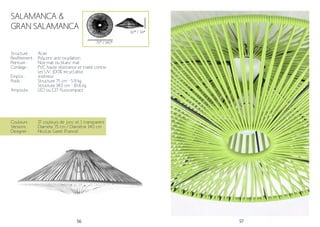 56 57
Structure :
Revêtement :
Peinture :
Cordage :
Emploi :
Poids :
Ampoule:
Acier
Polyzinc anti-oxydation
Noir mat ou blanc mat
PVC haute résistance et traité contre
les UV. 100% recyclable.
Intérieur
Structure 75 cm - 5.9 kg
Structure 140 cm - 10.6 kg
LED ou E27 fluocompact
Couleurs :
Versions :
Designer :
17 couleurs de jonc et 1 transparent
Diamète 75 cm / Diamètre 140 cm
Nicolas Garet (France)
SALAMANCA &
GRAN SALAMANCA
75* / 140*
30* / 34*
 