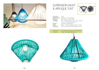 60 61
SUSPENSION Wixit
& APPLIQUE TIXIT
Structure :
Revêtement :
Peinture :
Cordage :
Emploi :
Poids :
Ampoule :
Acier
Polyzinc anti-oxydation.
Noir mat ou blanc mat
PVC haute résistance traité contre
les UV. 100% recyclable.
Intérieur uniquement
Wixit - 3.1 kg / Applique Tixit - 1.5 kg
LED ou ampoule fluocompacte E27
Couleurs :
Designer :
17 couleurs de jonc et 1 transparent
Emily Gunning (Angleterre)
41*
41*32*
 