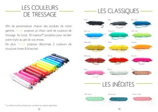 72 73
Les couleurs
de tressage
Afin de personnaliser chacun des produits de notre
gamme, BOQA propose un choix varié de couleurs de
tressage. Au total, 19 nuances* possibles pour recréer
votre style au gré de vos envies.
De plus, BOQA propose désormais 2 couleurs de
structure (noire & blanche)
* se reférer à la fiche produit pour connaître les nuances disponibles
Les Classiques
Les Inédites
Noir Bleu nuit
Bleu ciel Turquoise
Gris
Vert anis
Moutarde Jaune Orange
Bordeaux Rouge
Rose
Vert blanc Ocean blue Pastel coral
Blanc Cuir
Fuschia
 