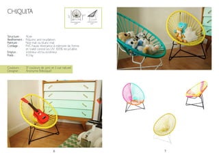 6 7
CHIQUITA
Structure :
Revêtement :
Peinture :
Cordage :
Emploi :
Poids :
Acier
Polyzinc anti-oxydation.
Noir mat ou blanc mat
PVC haute résistance à mémoire de forme
et traité contre les UV. 100% recyclable.
Intérieur et/ou extérieur
4.3 kg
64*
54*
22*
Couleurs :
Designer :
17 couleurs de jonc et 1 cuir naturel
Anonyme (Mexique)
54*
 