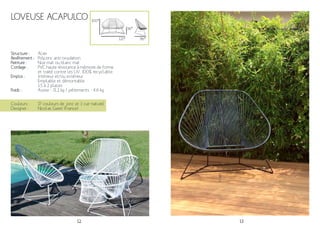 12 13
Loveuse Acapulco
Acier
Polyzinc anti-oxydation.
Noir mat ou blanc mat
PVC haute résistance à mémoire de forme
et traité contre les UV. 100% recyclable.
Intérieur et/ou extérieur
Empilable et démontable
1.5 à 2 places
Assise - 11.2 kg / piétements - 4.6 kg
36*
121*
Couleurs :
Designer :
17 couleurs de jonc et 1 cuir naturel
Nicolas Garet (France)
100*
Structure :
Revêtement :
Peinture :
Cordage :
Emploi :
Poids :
86*
 