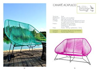 14 15
Canapé Acapulco
Structure :
Revêtement :
Peinture :
Cordage :
Emploi :
Poids :
Acier
Polyzinc anti-oxydation
Noir mat ou blanc mat
PVC haute résistance à mémoire de forme
et traité contre les UV. 100% recyclable.
Intérieur et/ou extérieur
Empilable et démontable
2.5 à 3 places
Assise - 14.6 kg / piétements - 5.8 kg
100*
35*
166*
Couleurs :
Designer :
17 couleurs de jonc et 1 cuir naturel
Nicolas Garet (France)
86*
 
