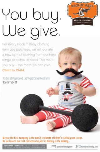 For every Rockin’ Baby clothing
item you purchase, we will donate
a new item of clothing from our hero
range to a child in need. The more
you buy – the more we can give.
Child to Child.
Visit us at Playground, Las Vegas Convention Center
Booth #50401
You buy.
We give.
We are the first company in the world to donate children’s clothing one to one.
As we launch our first collection be part of history in the making.
SMALLSHOP SHOWROOM • 110 EA ST 9TH STREET A692
LOS ANGELES, CA 90079 • JODY@SMALLSHOPSHOWROOM.COM www.rockinbaby.com mark@rockinbaby.com
 