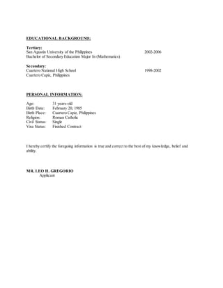 EDUCATIONAL BACKGROUND:
Tertiary:
San Agustin University of the Philippines 2002-2006
Bachelor of Secondary Education Major In (Mathematics)
Secondary:
Cuartero National High School 1998-2002
Cuartero Capiz, Philippines
PERSONAL INFORMATION:
Age: 31 years-old
Birth Date: February 20, 1985
Birth Place: Cuartero Capiz, Philippines
Religion: Roman Catholic
Civil Status: Single
Visa Status: Finished Contract
I hereby certify the foregoing information is true and correct to the best of my knowledge, belief and
ability.
MR. LEO H. GREGORIO
Applicant
 