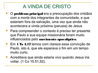 O arrebatamento (levantar)
4.13-18 Instrui sobre os irmãos que morreram;
5.10 Os mortos e os vivos gozam de comunhão com Cristo.
5.3,4 Quando acharem que a autossuficiência é capaz de
garantir o futuro haverá uma falsa sensação de paz e
segurança no mundo, mas o Senhor virá inesperadamente.
Ressurreição: no juízo final o corpo de forma espiritualizada se
unirá à nossa alma que não morreu.
Vida após a morte: todas as religiões (religar com uma
divindade) crêem que nos humanos existe uma parte que é
imortal.
Reencarnação: uma parte do homem não morre e volta em
outro corpo (no hinduísmo pode-se voltar num corpo não
humano).
 