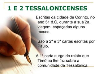 1 E 2 TESSALONICENSES
Paulo as escreve de Corinto, ano 51
d.C, durante a 2ª viagem, espaçadas
de alguns meses.
São a 2ª e 3ª cartas escritas por Paulo
(a 1ª foi Galatas).
A 1Ts vem do relato de Timóteo sobre a
igreja em Tessalônica.
É possível que os tessalonicenses
tivessem recebido uma carta forjada
afirmando que o “Dia do Senhor” já
havia começado (2 Ts 2.2).
Paulo escreveu então 2Ts para corrigir o
erro e dar uma visão clara deste fato.
 