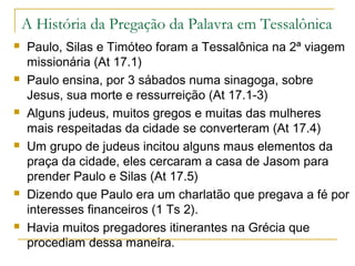 Não encontrando Paulo, os judeus prenderam seu
anfitrião, Jasom e outros irmãos:
Acusavam-nos de terem acolhido
homens que causavam alvoroço por
todo o mundo com sua doutrina (At 17.6)
Que agiam contra os decretos de César ao declarar que
há outro rei chamado Jesus (At 17.7)
Jasom e os outros foram soltos depois de pagarem fiança
(At 17.8,9).
Por esta razão Paulo, Silas e Timóteo não prosseguiram
seu trabalho em Tessalônica (1Ts 1.5-8)
 