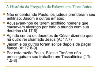 De Tessalônica foram para a cidade de Beréia distante 100
Km (At 17.10-15)
“Quando os judeus de Tessalônica ficaram sabendo que
Paulo estava pregando a palavra de Deus em Beréia,
dirigiram-se também para lá, agitando e alvoroçando as
multidões”.
De Beréia, Paulo vai para Atenas (At 17.1-3).
Portanto em três cidades sucessivamente— Filipos,
Tessalônica e Beréia— Paulo e seu grupo partiram em
meio à inquietação civil.
Foi essa a recepção inicial do evangelho na Europa.
 