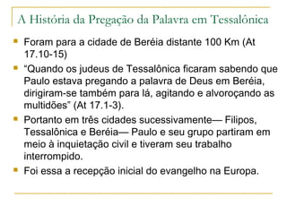 A cidade de Tessalônica
Fundada em Thermas, uma antiga vila, por Cassandro,
general de Alexandre Magno, que era casado com
Thessalonike, irmã de Alexandre Magno,
Thessalonike tinha nascido no dia da vitória de seu pai
sobre os tessálios em 353 aC., Tessalônica significa
“vitó ria do s te ssálio s”.
Para habitar a nova cidade, Cassandro transferiu a
população de pequenas vilas do redor do Golfo de
Tessalônica, no ano 315 aC.
Os escravos eram quase a metade da população.
Havia também uma numerosa e influente colônia judia,
com sua própria organização: sinagoga, tribunal,
conselho de anciãos e o privilégio de “religião lícita”.
 