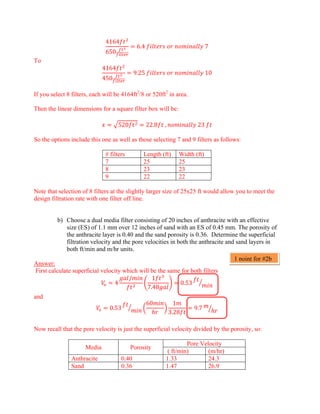 4164
650
6.4       7
To
4164
450
9.25       10
If you select 8 filters, each will be 4164ft2
/8 or 520ft2
in area.
Then the linear dimensions for a square filter box will be:
520 22.8  ,  23 
So the options include this one as well as those selecting 7 and 9 filters as follows:
# filters Length (ft) Width (ft)
7 25 25
8 23 23
9 22 22
Note that selection of 8 filters at the slightly larger size of 25x25 ft would allow you to meet the
design filtration rate with one filter off line.
b) Choose a dual media filter consisting of 20 inches of anthracite with an effective
size (ES) of 1.1 mm over 12 inches of sand with an ES of 0.45 mm. The porosity of
the anthracite layer is 0.40 and the sand porosity is 0.36. Determine the superficial
filtration velocity and the pore velocities in both the anthracite and sand layers in
both ft/min and m/hr units.
Answer:
First calculate superficial velocity which will be the same for both filters
4
/ 1
7.48
0.53
and
0.53
60 1
3.28
9.7
Now recall that the pore velocity is just the superficial velocity divided by the porosity, so:
Media Porosity
Pore Velocity
( ft/min) (m/hr)
Anthracite 0.40 1.33 24.3
Sand 0.36 1.47 26.9
1 point for #2b
 