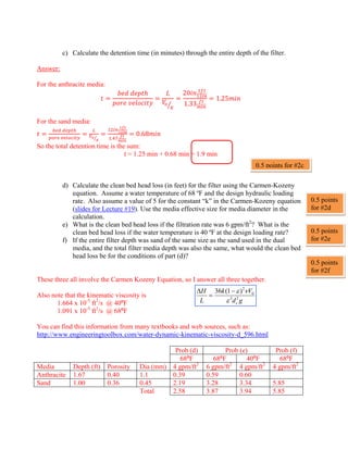 c) Calculate the detention time (in minutes) through the entire depth of the filter.
Answer:
For the anthracite media:
 
 
20
1.33
1.25
For the sand media:
 
  .
0.68
So the total detention time is the sum:
t = 1.25 min + 0.68 min = 1.9 min
d) Calculate the clean bed head loss (in feet) for the filter using the Carmen-Kozeny
equation. Assume a water temperature of 68 ºF and the design hydraulic loading
rate. Also assume a value of 5 for the constant “k” in the Carmen-Kozeny equation
(slides for Lecture #19). Use the media effective size for media diameter in the
calculation.
e) What is the clean bed head loss if the filtration rate was 6 gpm/ft2
? What is the
clean bed head loss if the water temperature is 40 ºF at the design loading rate?
f) If the entire filter depth was sand of the same size as the sand used in the dual
media, and the total filter media depth was also the same, what would the clean bed
head loss be for the conditions of part (d)?
These three all involve the Carmen Kozeny Equation, so I answer all three together.
Also note that the kinematic viscosity is
1.664 x 10-5
ft2
/s @ 40ºF
1.091 x 10-5
ft2
/s @ 68ºF
You can find this information from many textbooks and web sources, such as:
http://www.engineeringtoolbox.com/water-dynamic-kinematic-viscosity-d_596.html
Prob (d) Prob (e) Prob (f)
68ºF 68ºF 40ºF 68ºF
Media Depth (ft) Porosity Dia (mm) 4 gpm/ft2
6 gpm/ft2
4 gpm/ft2
4 gpm/ft2
Anthracite 1.67 0.40 1.1 0.39 0.59 0.60
Sand 1.00 0.36 0.45 2.19 3.28 3.34 5.85
Total 2.58 3.87 3.94 5.85
g
d
V
k
L
H
c
2
3
0
2
)
1
(
36
ε
ν
ε
−
=
Δ
0.5 points for #2c
0.5 points
for #2d
0.5 points
for #2e
0.5 points
for #2f
 