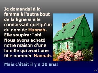 10
Je demandai à la
femme à l'autre bout
de la ligne si elle
connaissait quelqu'un
du nom de Hannah.
Elle soupira: "oh!
Nous avons acheté
notre maison d'une
famille qui avait une
fille nommée Hannah.
Mais c'était il y a 30 ans!
 