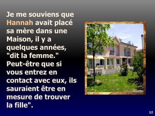 12
Je me souviens que
Hannah avait placé
sa mère dans une
Maison, il y a
quelques années,
"dit la femme."
Peut-être que si
vous entrez en
contact avec eux, ils
sauraient être en
mesure de trouver
la fille".
 