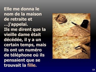 13
Elle me donna le
nom de la maison
de retraite et
…j'appelai.
Ils me dirent que la
vieille dame était
décédée, il y a un
certain temps, mais
ils ont un numéro
de téléphone où ils
pensaient que se
trouvait la fille.
 