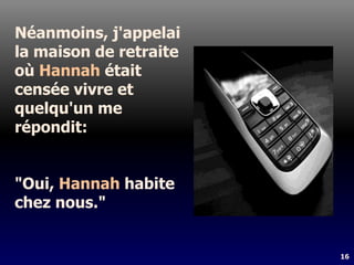 16
Néanmoins, j'appelai
la maison de retraite
où Hannah était
censée vivre et
quelqu'un me
répondit:
"Oui, Hannah habite
chez nous."
 
