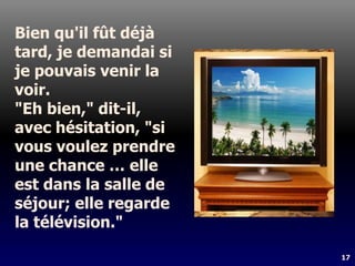 17
Bien qu'il fût déjà
tard, je demandai si
je pouvais venir la
voir.
"Eh bien," dit-il,
avec hésitation, "si
vous voulez prendre
une chance … elle
est dans la salle de
séjour; elle regarde
la télévision."
 