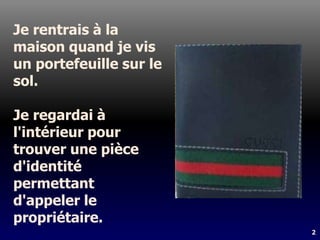 2
Je rentrais à la
maison quand je vis
un portefeuille sur le
sol.
Je regardai à
l'intérieur pour
trouver une pièce
d'identité
permettant
d'appeler le
propriétaire.
 