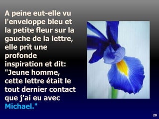 20
A peine eut-elle vu
l'enveloppe bleu et
la petite fleur sur la
gauche de la lettre,
elle prit une
profonde
inspiration et dit:
"Jeune homme,
cette lettre était le
tout dernier contact
que j'ai eu avec
Michael."
 