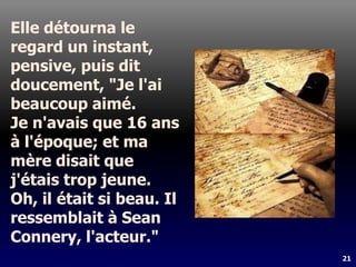 21
Elle détourna le
regard un instant,
pensive, puis dit
doucement, "Je l'ai
beaucoup aimé.
Je n'avais que 16 ans
à l'époque; et ma
mère disait que
j'étais trop jeune.
Oh, il était si beau. Il
ressemblait à Sean
Connery, l'acteur."
 