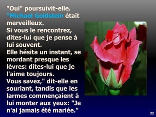 22
"Oui" poursuivit-elle.
"Michael Goldstein était
merveilleux.
Si vous le rencontrez,
dites-lui que je pense à
lui souvent.
Elle hésita un instant, se
mordant presque les
lèvres: dites-lui que je
l'aime toujours.
Vous savez," dit-elle en
souriant, tandis que les
larmes commençaient à
lui monter aux yeux: "Je
n'ai jamais été mariée."
 