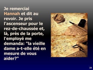 23
Je remerciai
Hannah et dit au
revoir. Je pris
l'ascenseur pour le
rez-de-chaussée et,
là, près de la porte,
l'employé me
demanda: "la vieille
dame a-t-elle été en
mesure de vous
aider?"
 