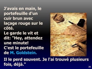 25
J'avais en main, le
portefeuille d'un
cuir brun avec
laçage rouge sur le
côté.
Le garde le vit et
dit: "Hey, attendez
une minute!
C'est le portefeuille
de M. Goldstein.
Il le perd souvent. Je l'ai trouvé plusieurs
fois, déjà."
 