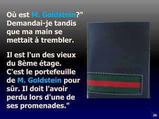 26
Où est M. Goldstein?"
Demandai-je tandis
que ma main se
mettait à trembler.
Il est l'un des vieux
du 8ème étage.
C'est le portefeuille
de M. Goldstein pour
sûr. Il doit l'avoir
perdu lors d'une de
ses promenades."
 