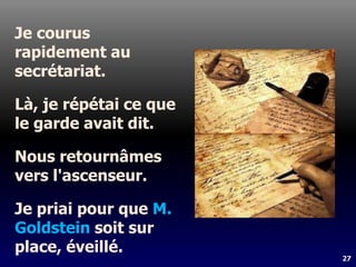 27
Je courus
rapidement au
secrétariat.
Là, je répétai ce que
le garde avait dit.
Nous retournâmes
vers l'ascenseur.
Je priai pour que M.
Goldstein soit sur
place, éveillé.
 