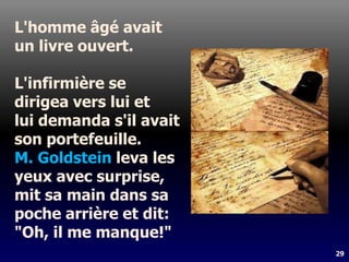 29
L'homme âgé avait
un livre ouvert.
L'infirmière se
dirigea vers lui et
lui demanda s'il avait
son portefeuille.
M. Goldstein leva les
yeux avec surprise,
mit sa main dans sa
poche arrière et dit:
"Oh, il me manque!"
 