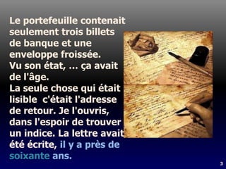 3
Le portefeuille contenait
seulement trois billets
de banque et une
enveloppe froissée.
Vu son état, … ça avait
de l'âge.
La seule chose qui était
lisible c'était l'adresse
de retour. Je l'ouvris,
dans l'espoir de trouver
un indice. La lettre avait
été écrite, il y a près de
soixante ans.
 