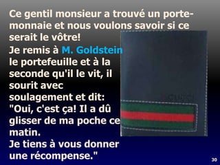 30
Ce gentil monsieur a trouvé un porte-
monnaie et nous voulons savoir si ce
serait le vôtre!
Je remis à M. Goldstein
le portefeuille et à la
seconde qu'il le vit, il
sourit avec
soulagement et dit:
"Oui, c'est ça! Il a dû
glisser de ma poche ce
matin.
Je tiens à vous donner
une récompense."
 