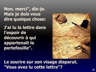 31
Non, merci", dis-je.
Mais je dois vous
dire quelque chose:
J'ai lu la lettre dans
l'espoir de
découvrir à qui
appartenait le
portefeuille".
Le sourire sur son visage disparut.
"Vous avez lu cette lettre"?
 
