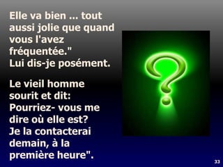 33
Elle va bien ... tout
aussi jolie que quand
vous l'avez
fréquentée."
Lui dis-je posément.
Le vieil homme
sourit et dit:
Pourriez- vous me
dire où elle est?
Je la contacterai
demain, à la
première heure".
 