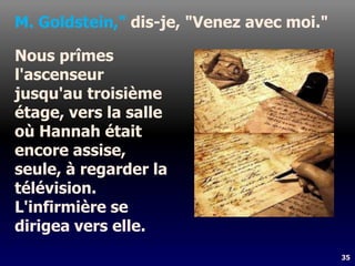 35
M. Goldstein," dis-je, "Venez avec moi."
Nous prîmes
l'ascenseur
jusqu'au troisième
étage, vers la salle
où Hannah était
encore assise,
seule, à regarder la
télévision.
L'infirmière se
dirigea vers elle.
 