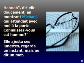36
Hannah", dit-elle
doucement, en
montrant Michael,
qui attendait avec
moi à la porte.
Connaissez-vous
cet homme?"
Elle ajusta ses
lunettes, regarda
un instant, mais ne
dit un mot.
 