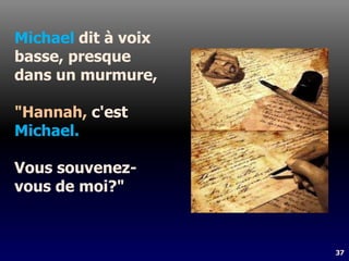 37
Michael dit à voix
basse, presque
dans un murmure,
"Hannah, c'est
Michael.
Vous souvenez-
vous de moi?"
 