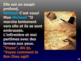 38
Elle eut un soupir
profond,
Michael! C'est vous!
Mon Michael! "Il
marcha lentement
vers elle et ils se sont
embrassés.
L'infirmière et moi
partîmes avec des
larmes aux yeux.
"Voyez", dis-je,
"Voyez comment le
Bon Dieu agit!
 